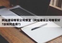 网站建设哪家公司便宜（网站建设公司哪家好?该如何选择?）